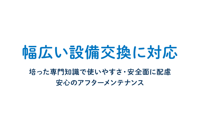 幅広い設備交換に対応 培った専門知識で使いやすさ・安全面に配慮 安心のアフターメンテナンス