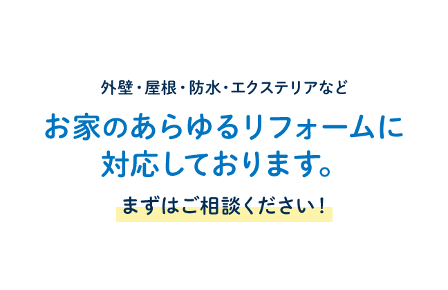 外壁・屋根・防水・エクステリアなど お家のあらゆるリフォームに対応しております。 まずはご相談ください！ 